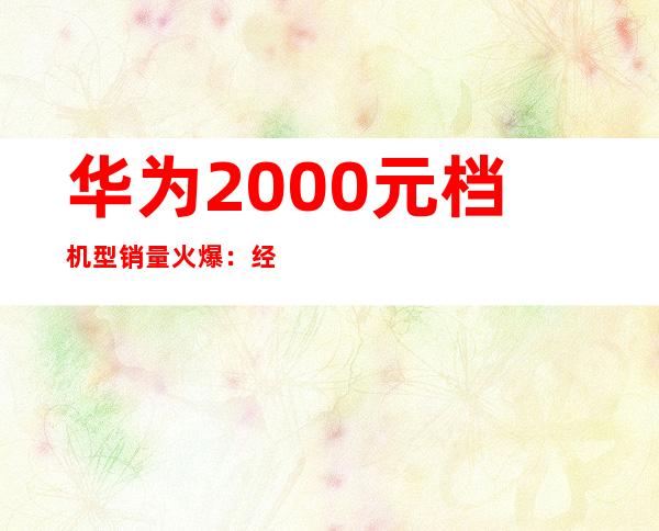 华为2000元档机型销量火爆：经济实惠受追捧